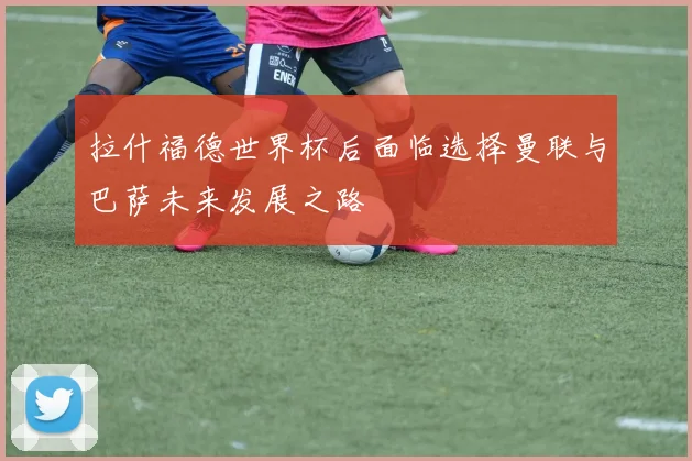 拉什福德世界杯后面临选择曼联与巴萨未来发展之路