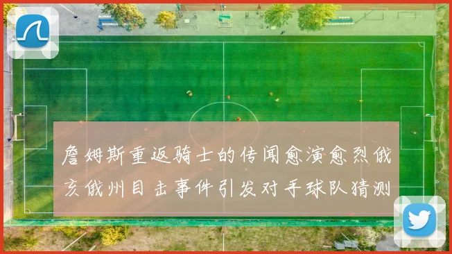 詹姆斯重返骑士的传闻愈演愈烈俄亥俄州目击事件引发对手球队猜测