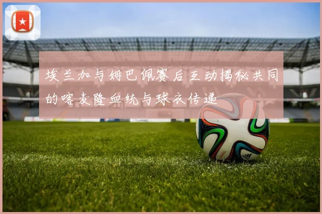 埃兰加与姆巴佩赛后互动揭秘共同的喀麦隆血统与球衣传递