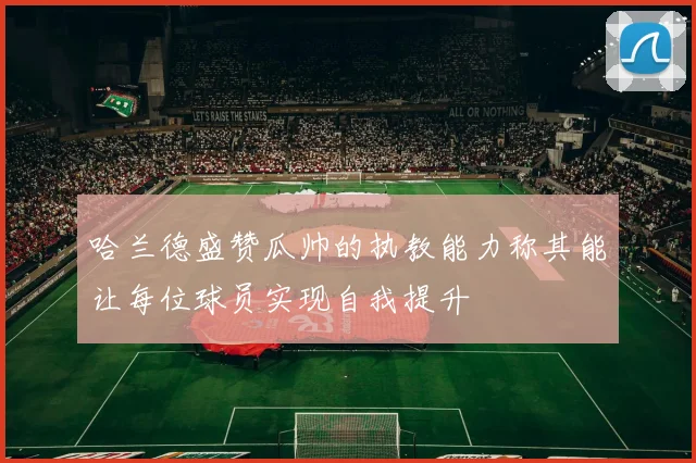 哈兰德盛赞瓜帅的执教能力称其能让每位球员实现自我提升