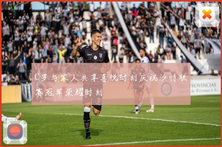C罗与家人共享喜悦时刻庆祝沙特联赛冠军荣耀时刻