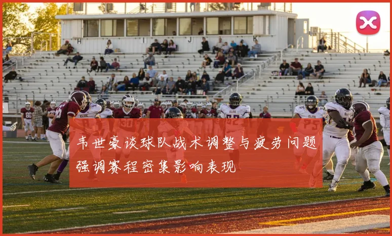 韦世豪谈球队战术调整与疲劳问题强调赛程密集影响表现