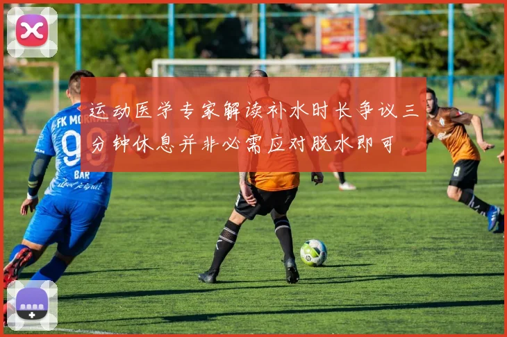 运动医学专家解读补水时长争议三分钟休息并非必需应对脱水即可