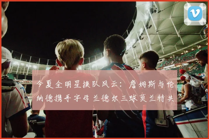 今夏全明星换队风云：詹姆斯与伦纳德携手字母兰德尔三球莫兰特共创辉煌