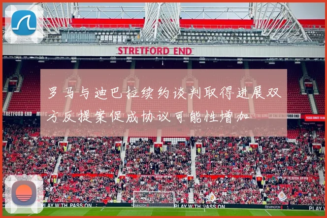 罗马与迪巴拉续约谈判取得进展双方反提案促成协议可能性增加