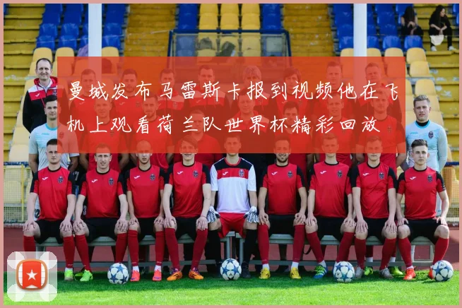 曼城发布马雷斯卡报到视频他在飞机上观看荷兰队世界杯精彩回放