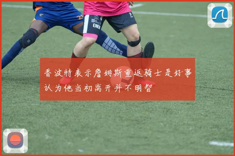 香波特表示詹姆斯重返骑士是好事认为他当初离开并不明智